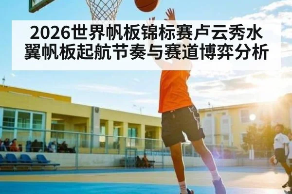 2026世界帆板锦标赛卢云秀水翼帆板起航节奏与赛道博弈分析（kaiyun）