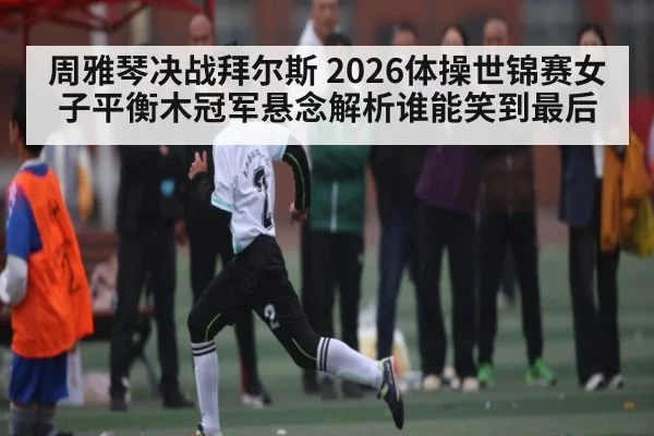 周雅琴决战拜尔斯 2026体操世锦赛女子平衡木冠军悬念解析谁能笑到最后（kaiyun）