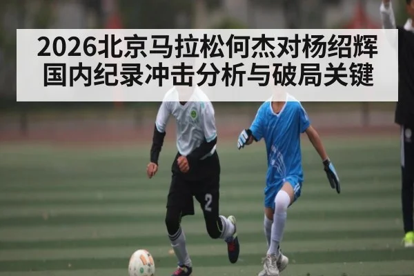 2026北京马拉松何杰对杨绍辉国内纪录冲击分析与破局关键（kaiyun）