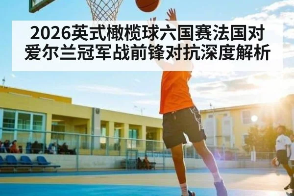 2026英式橄榄球六国赛法国对爱尔兰冠军战前锋对抗深度解析（kaiyun）